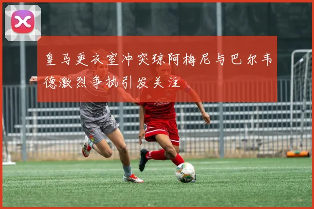 皇马更衣室冲突琼阿梅尼与巴尔韦德激烈争执引发关注