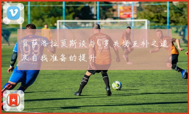 贡萨洛拉莫斯谈与C罗共场互补之道及自我准备的提升