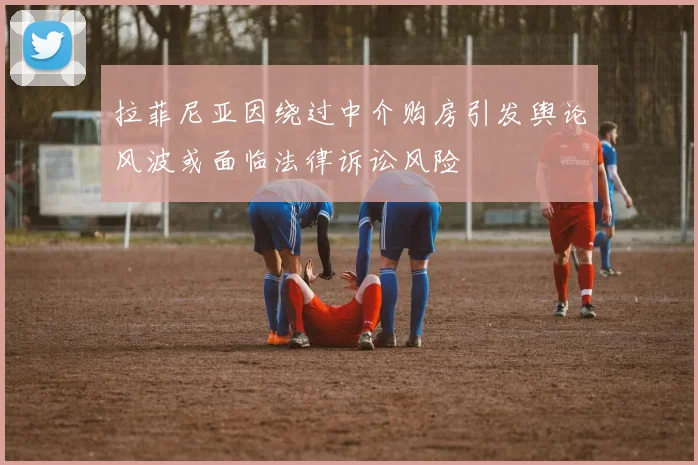 拉菲尼亚因绕过中介购房引发舆论风波或面临法律诉讼风险