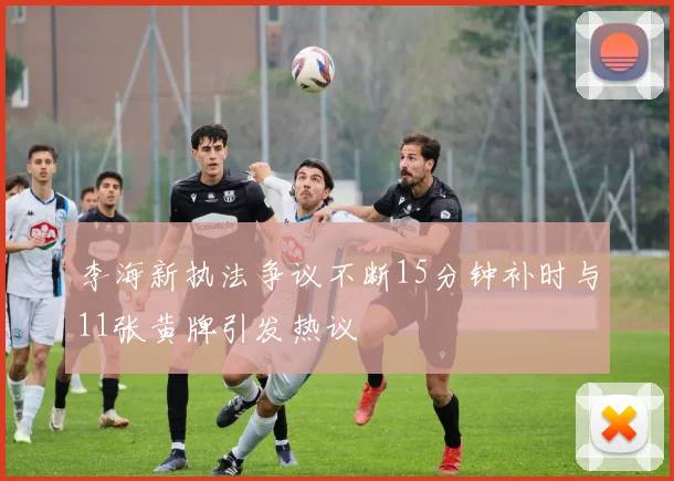 李海新执法争议不断15分钟补时与11张黄牌引发热议