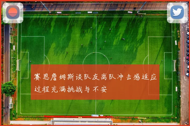 赛恩詹姆斯谈队友离队冲击感适应过程充满挑战与不安