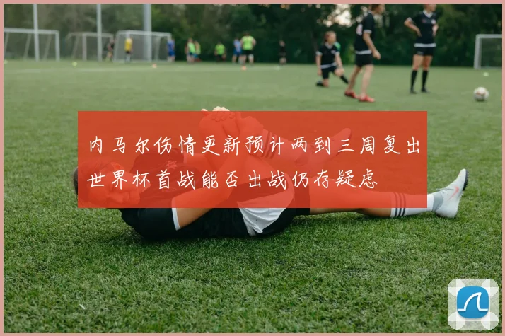 内马尔伤情更新预计两到三周复出世界杯首战能否出战仍存疑虑