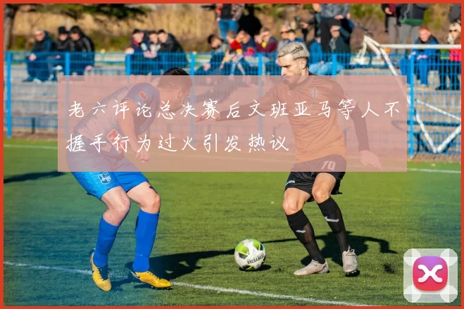 老六评论总决赛后文班亚马等人不握手行为过火引发热议