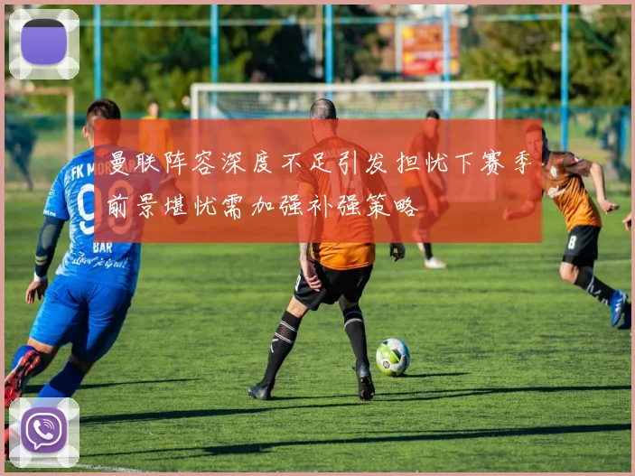 曼联阵容深度不足引发担忧下赛季前景堪忧需加强补强策略