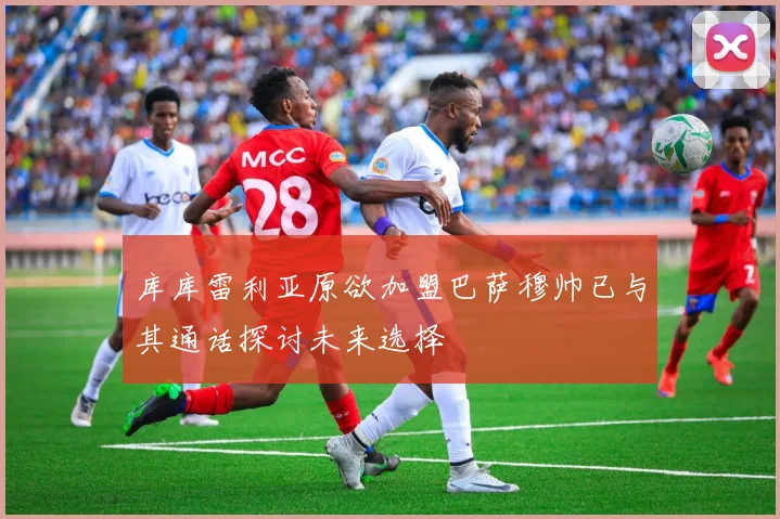 库库雷利亚原欲加盟巴萨穆帅已与其通话探讨未来选择