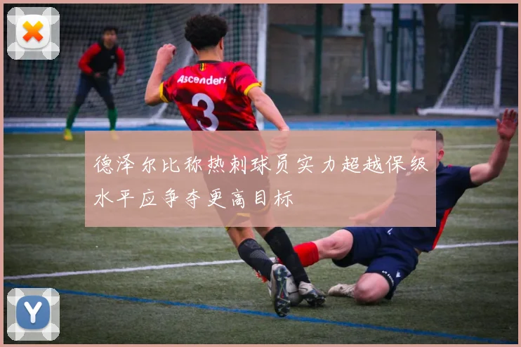 德泽尔比称热刺球员实力超越保级水平应争夺更高目标