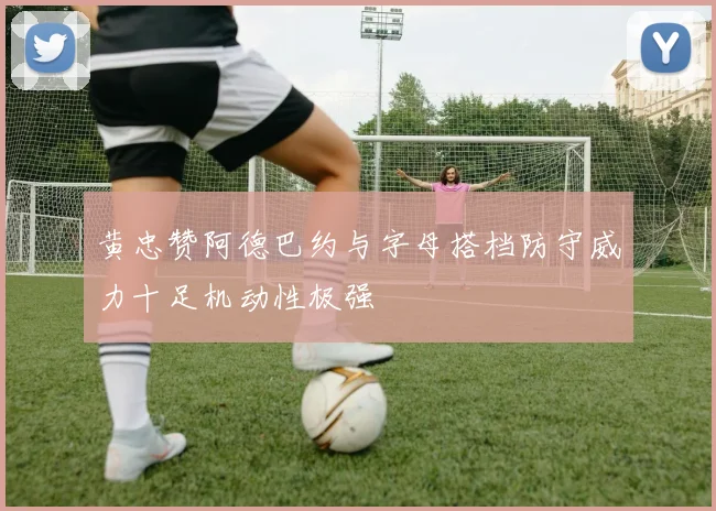 黄忠赞阿德巴约与字母搭档防守威力十足机动性极强