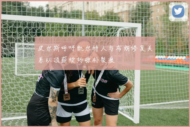 皮尔斯呼吁凯尔特人与布朗修复关系以顶薪续约弥补裂痕