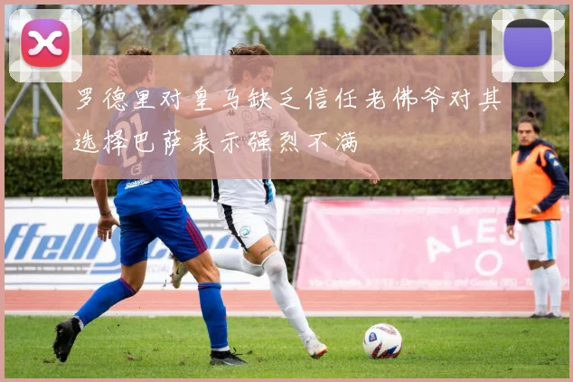罗德里对皇马缺乏信任老佛爷对其选择巴萨表示强烈不满