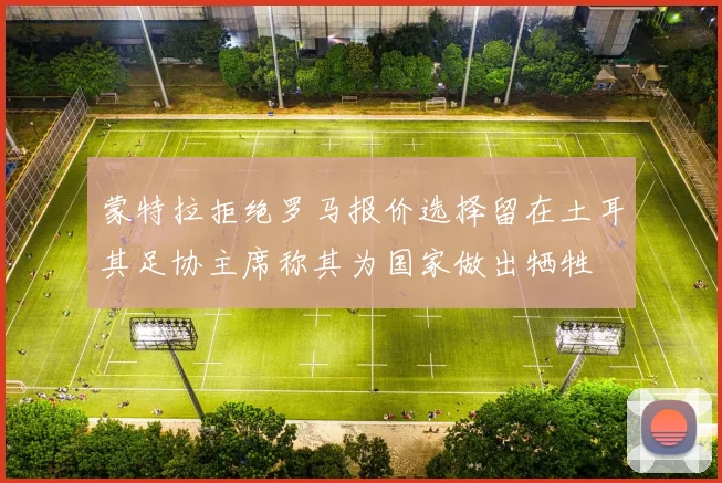 蒙特拉拒绝罗马报价选择留在土耳其足协主席称其为国家做出牺牲
