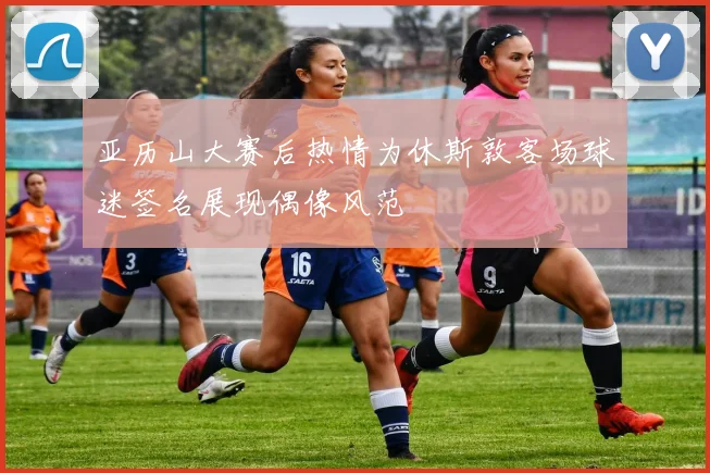 亚历山大赛后热情为休斯敦客场球迷签名展现偶像风范