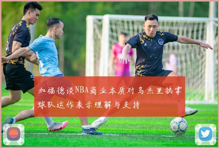 加福德谈NBA商业本质对乌杰里执掌球队运作表示理解与支持