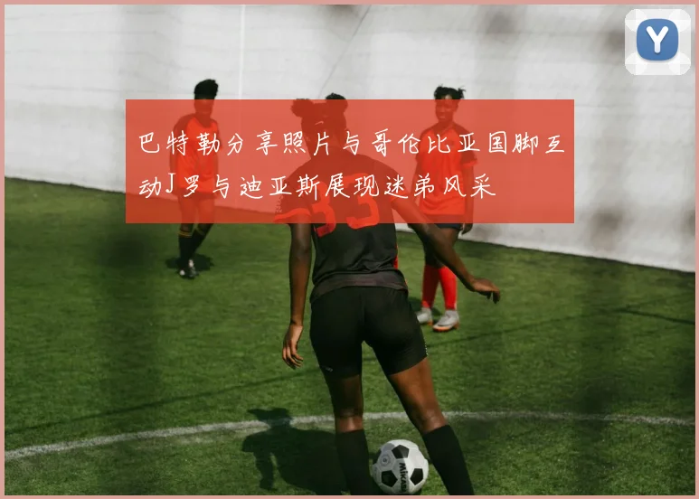 巴特勒分享照片与哥伦比亚国脚互动J罗与迪亚斯展现迷弟风采