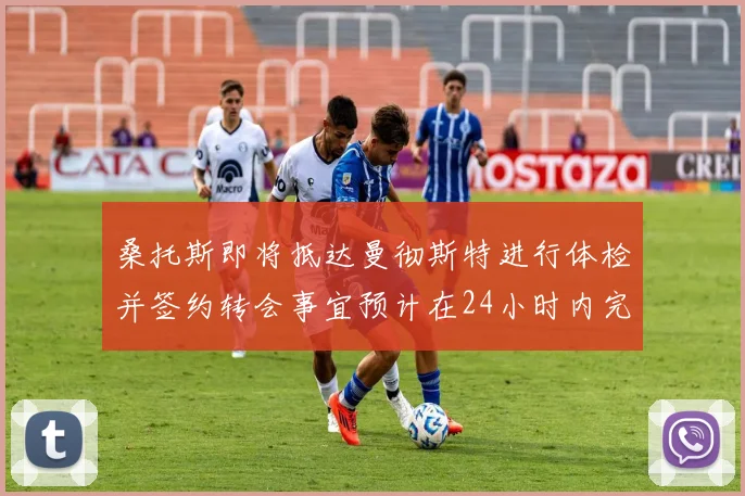 桑托斯即将抵达曼彻斯特进行体检并签约转会事宜预计在24小时内完成