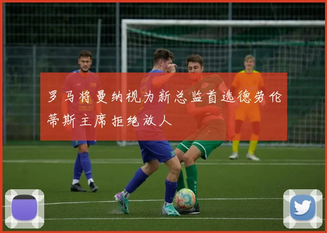 罗马将曼纳视为新总监首选德劳伦蒂斯主席拒绝放人