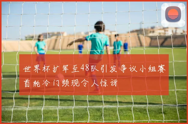 世界杯扩军至48队引发争议小组赛首轮冷门频现令人惊讶