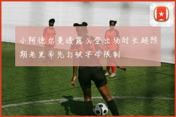 小阿德尔曼透露戈登出场时长超预期老里率先打破字母限制