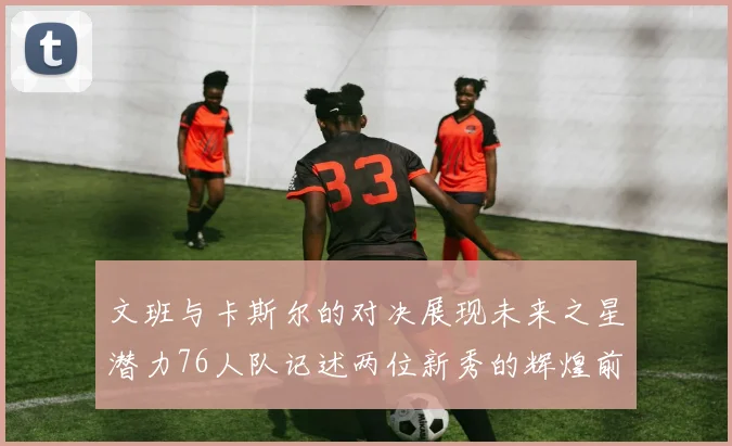 文班与卡斯尔的对决展现未来之星潜力76人队记述两位新秀的辉煌前景