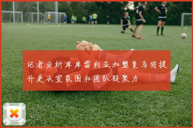 记者分析库库雷利亚加盟皇马将提升更衣室氛围和团队凝聚力