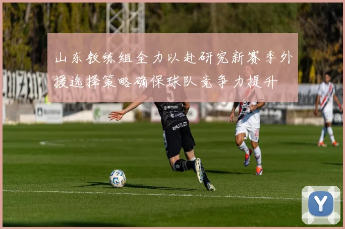 山东教练组全力以赴研究新赛季外援选择策略确保球队竞争力提升