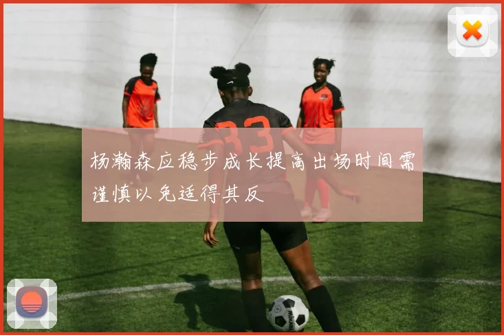 杨瀚森应稳步成长提高出场时间需谨慎以免适得其反