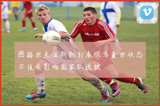 图赫尔关注斯凯利表现马奎尔状态不佳或影响国家队选拔