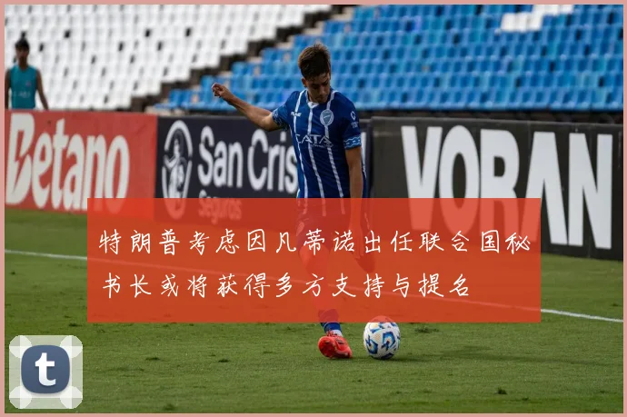 特朗普考虑因凡蒂诺出任联合国秘书长或将获得多方支持与提名