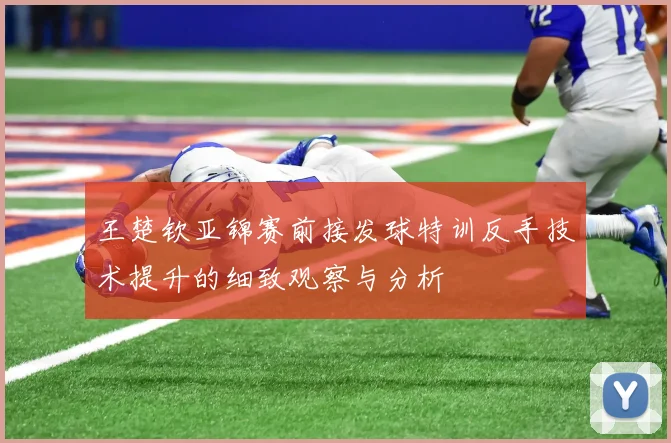 王楚钦亚锦赛前接发球特训反手技术提升的细致观察与分析